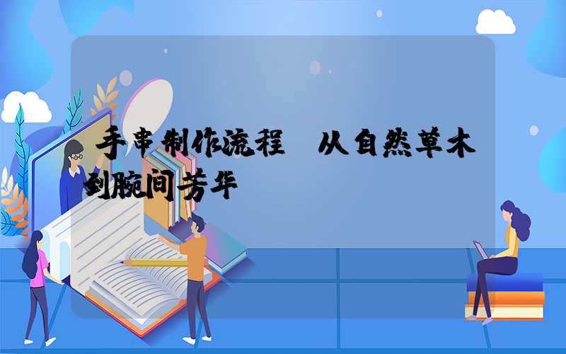 手串制作流程：从自然草木到腕间芳华