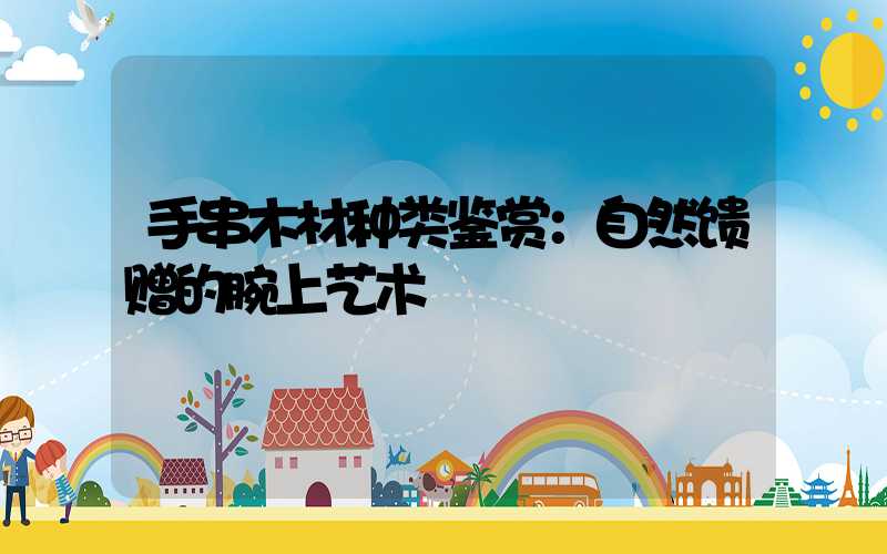 手串木材种类鉴赏：自然馈赠的腕上艺术