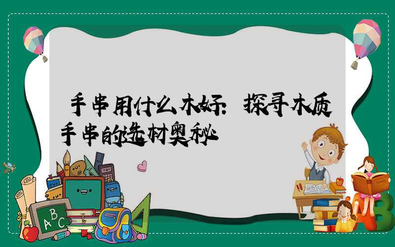 手串用什么木好:探寻木质手串的选材奥秘
