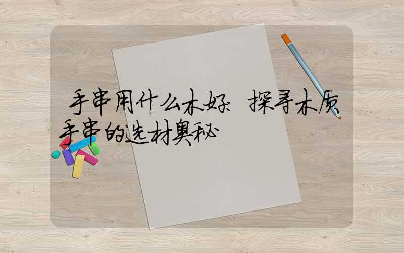 手串用什么木好：探寻木质手串的选材奥秘
