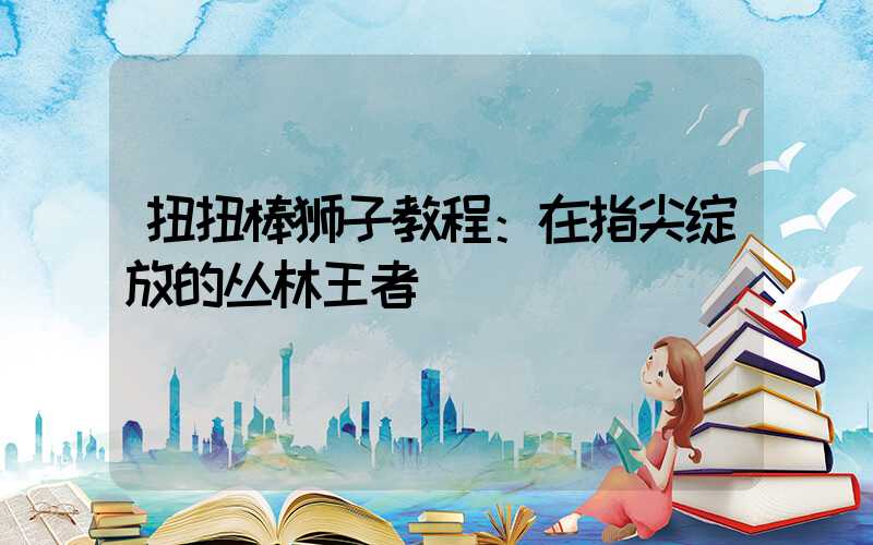 扭扭棒狮子教程：在指尖绽放的丛林王者