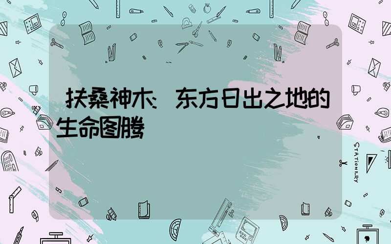 扶桑神木:东方日出之地的生命图腾