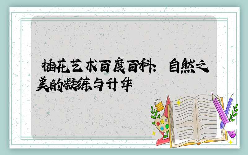 插花艺术百度百科:自然之美的凝练与升华