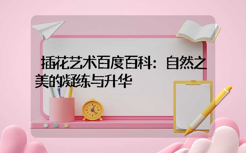 插花艺术百度百科：自然之美的凝练与升华