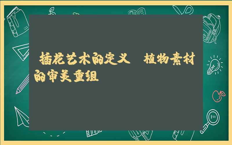 插花艺术的定义:植物素材的审美重组