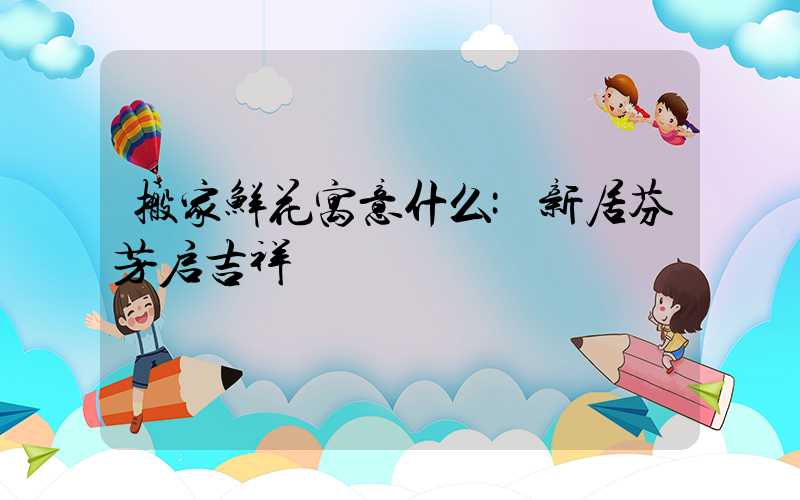 搬家鲜花寓意什么:新居芬芳启吉祥