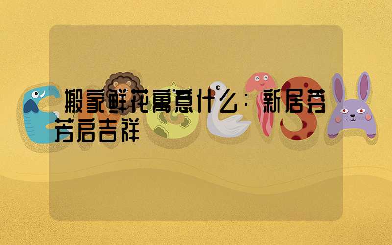 搬家鲜花寓意什么：新居芬芳启吉祥