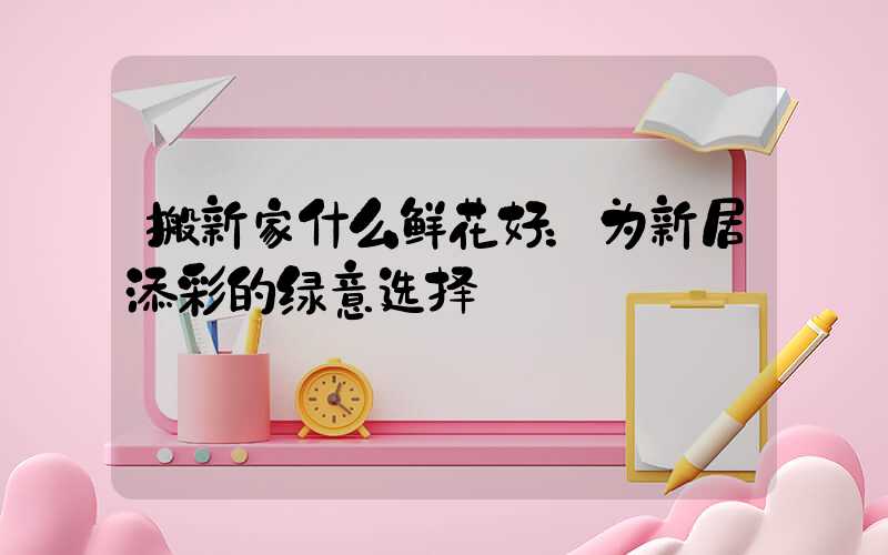 搬新家什么鲜花好：为新居添彩的绿意选择