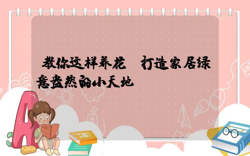 教你这样养花:打造家居绿意盎然的小天地