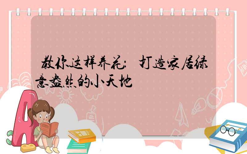 教你这样养花：打造家居绿意盎然的小天地