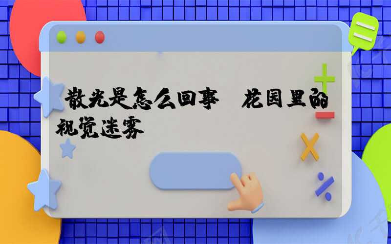 散光是怎么回事:花园里的视觉迷雾