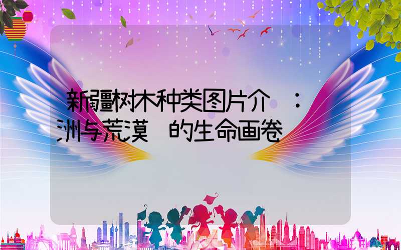 新疆树木种类图片介绍:绿洲与荒漠间的生命画卷