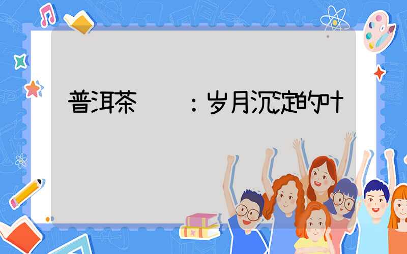 普洱茶鉴赏：岁月沉淀的叶语