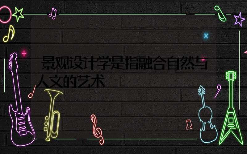 景观设计学是指融合自然与人文的艺术