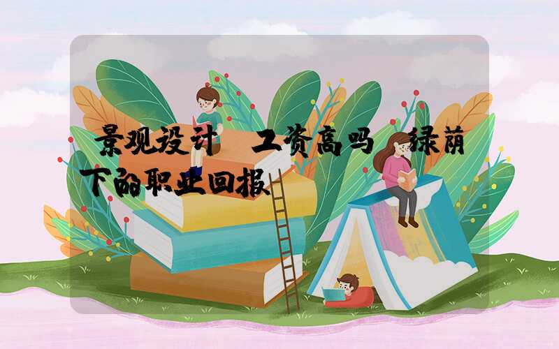 景观设计师工资高吗:绿荫下的职业回报