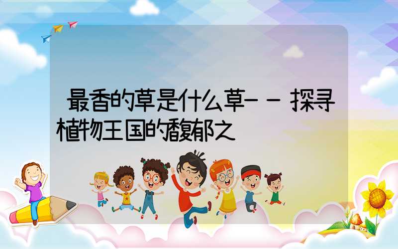最香的草是什么草——探寻植物王国的馥郁之谜