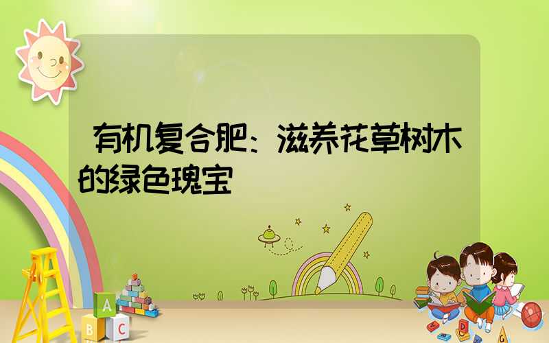 有机复合肥：滋养花草树木的绿色瑰宝