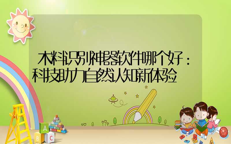 木料识别神器软件哪个好：科技助力自然认知新体验