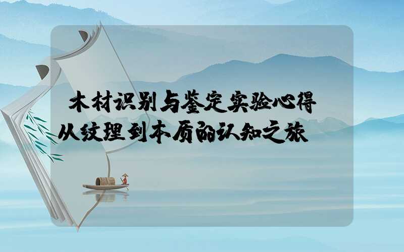 木材识别与鉴定实验心得:从纹理到本质的认知之旅