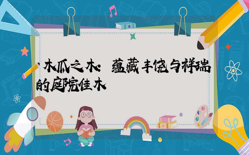 木瓜之木：蕴藏丰饶与祥瑞的庭院佳木