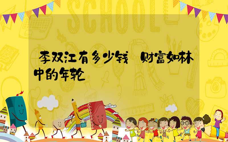 李双江有多少钱:财富如林中的年轮