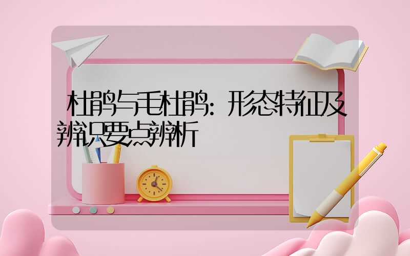 杜鹃与毛杜鹃:形态特征及辨识要点辨析