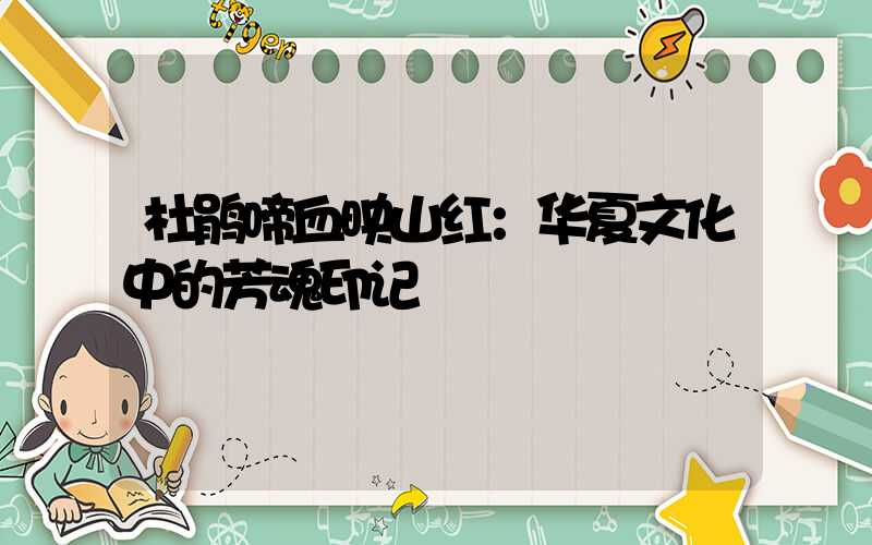 杜鹃啼血映山红：华夏文化中的芳魂印记