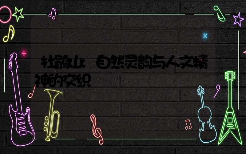 杜鹃山:自然灵韵与人文精神的交织