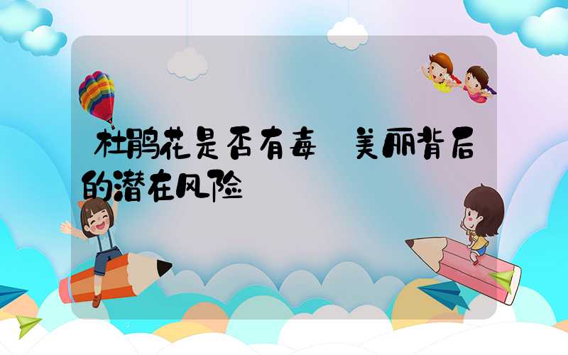 杜鹃花是否有毒:美丽背后的潜在风险