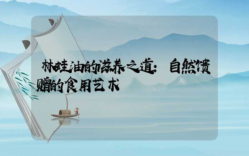 林蛙油的滋养之道:自然馈赠的食用艺术
