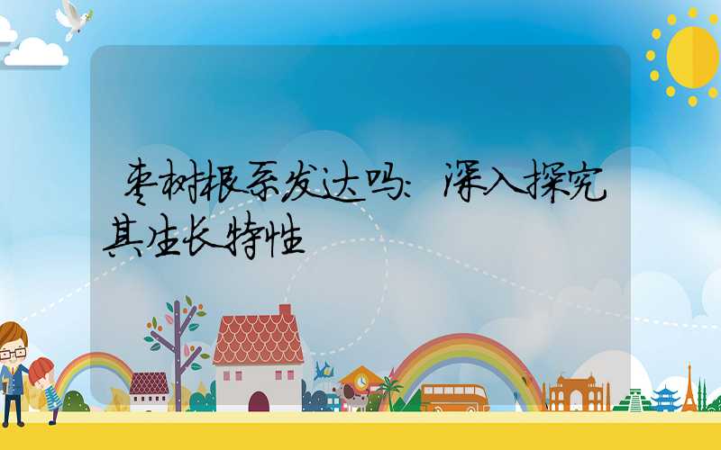 枣树根系发达吗：深入探究其生长特性