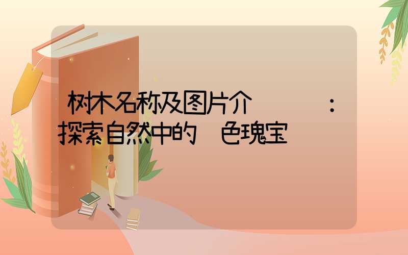 树木名称及图片介绍视频：探索自然中的绿色瑰宝