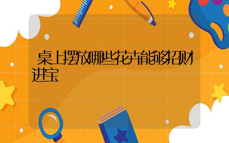 桌上摆放哪些花卉能够招财进宝