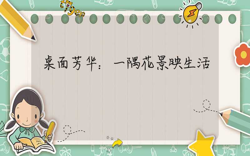 桌面芳华：一隅花景映生活