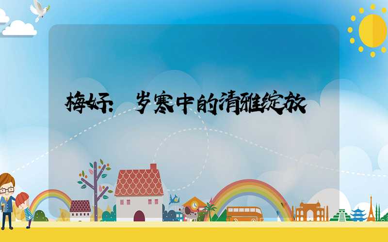 梅好:岁寒中的清雅绽放