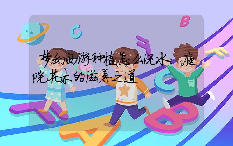 梦幻西游种植怎么浇水:庭院花木的滋养之道