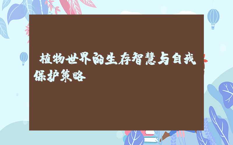 植物世界的生存智慧与自我保护策略