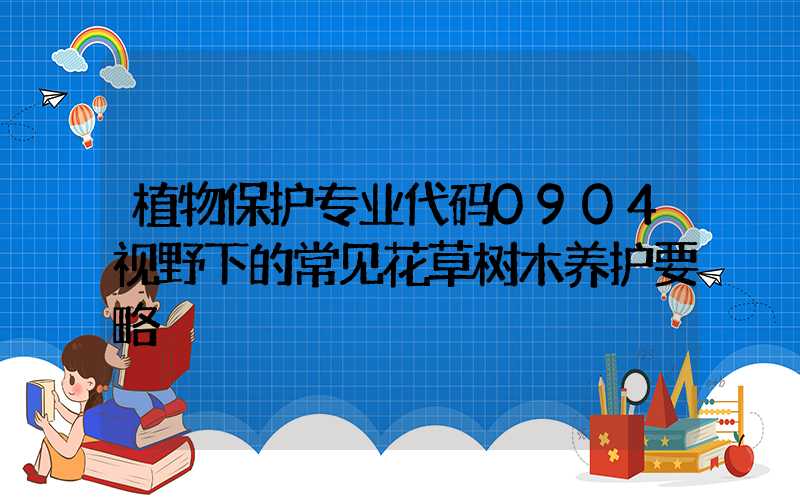 植物保护专业代码0904视野下的常见花草树木养护要略