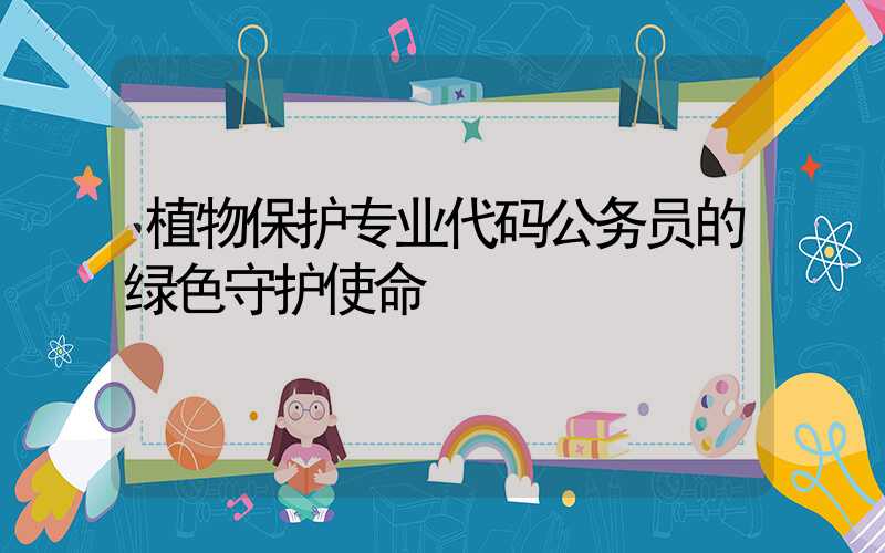 植物保护专业代码公务员的绿色守护使命