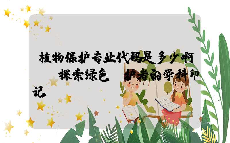 植物保护专业代码是多少啊——探索绿色守护者的学科印记