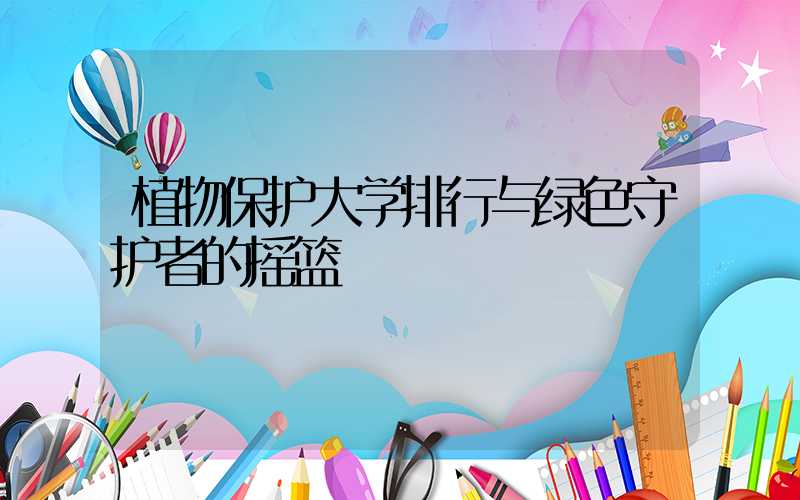 植物保护大学排行与绿色守护者的摇篮