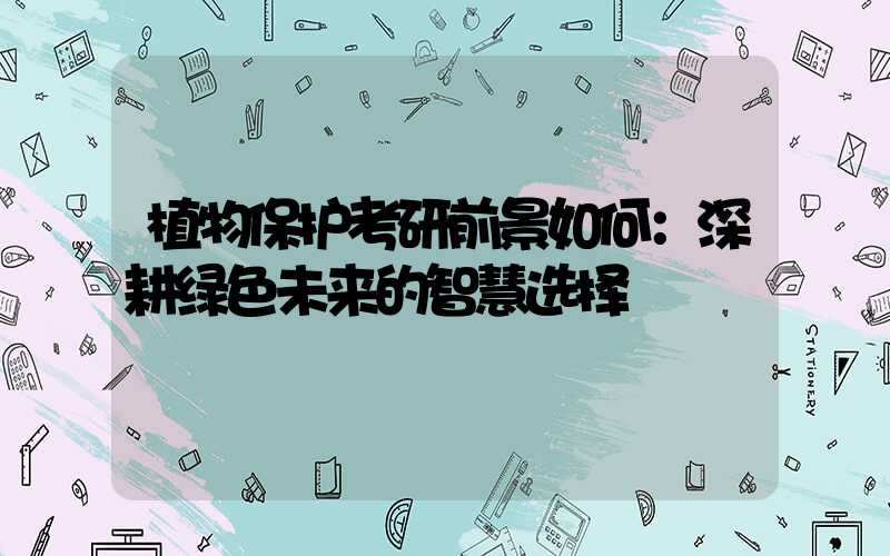 植物保护考研前景如何：深耕绿色未来的智慧选择