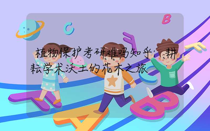 植物保护考研难吗知乎:耕耘学术沃土的花木之旅