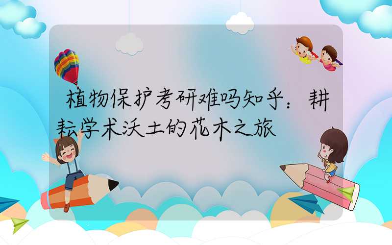 植物保护考研难吗知乎：耕耘学术沃土的花木之旅