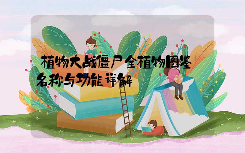 植物大战僵尸全植物图鉴:名称与功能详解