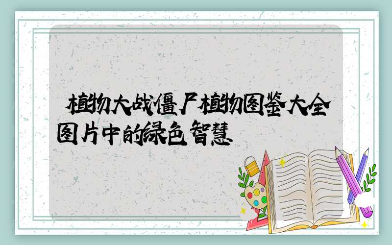 植物大战僵尸植物图鉴大全图片中的绿色智慧