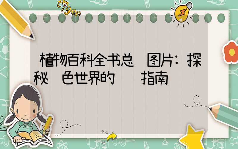植物百科全书总结图片:探秘绿色世界的视觉指南