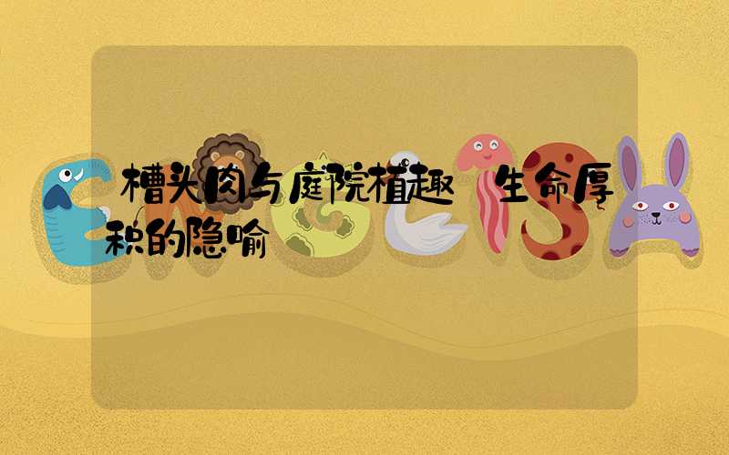 槽头肉与庭院植趣:生命厚积的隐喻