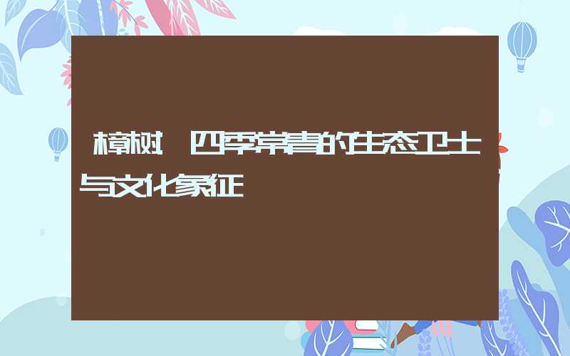 樟树:四季常青的生态卫士与文化象征