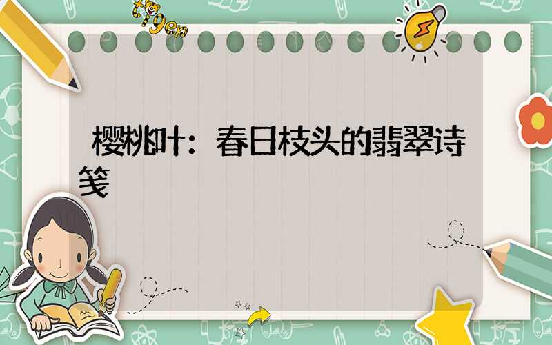 樱桃叶：春日枝头的翡翠诗笺